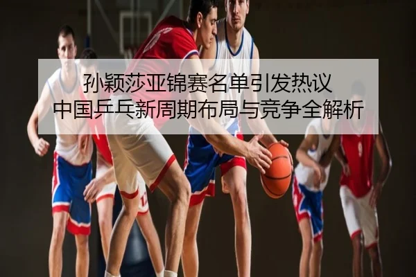 孙颖莎亚锦赛名单引发热议 中国乒乓新周期布局与竞争全解析
