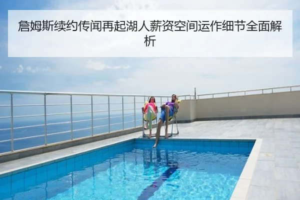 詹姆斯续约传闻再起湖人薪资空间运作细节全面解析